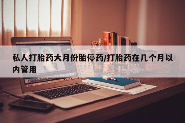 私人店有打胎药吗私人打胎药大月份胎停药/打胎药在几个月以内管用