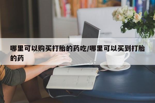 私人店有打胎药吗哪里可以购买打胎的药吃/哪里可以买到打胎的药