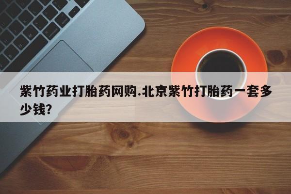 私人店有打胎药吗紫竹药业打胎药网购.北京紫竹打胎药一套多少钱？